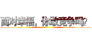面对幸福，你敢竞争吗？ ()