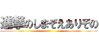 進撃のしまぞえありぞの ()