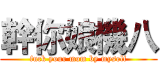 幹你娘機八 (fuck your mom by myself)