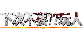 下次不要这样玩人 (sorry)