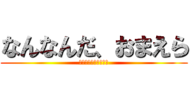 なんなんだ、おまえら (なんなんだ、おまえら)