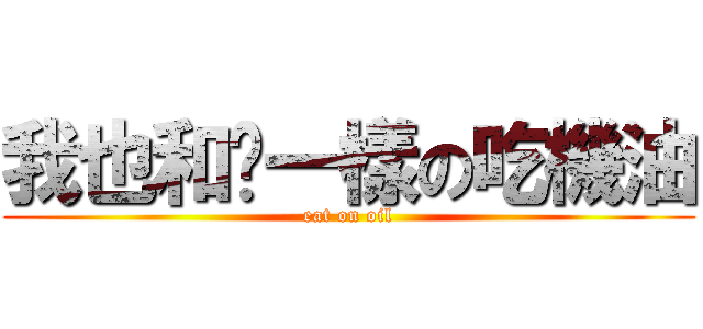 我也和你一樣の吃機油 (eat on oil)