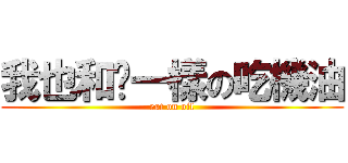 我也和你一樣の吃機油 (eat on oil)