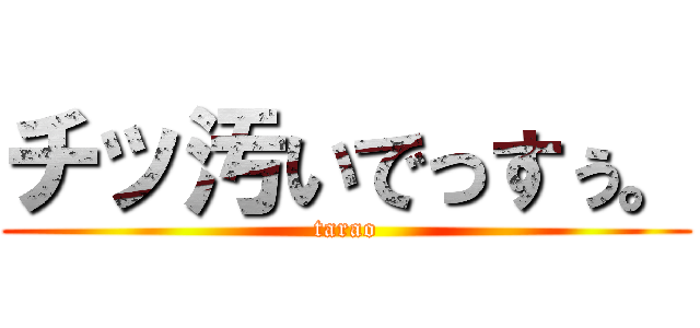 チッ汚いでっすぅ。 (tarao)
