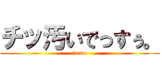 チッ汚いでっすぅ。 (tarao)
