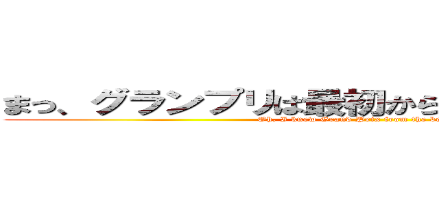 まっ、グランプリは最初からわかってたんですがね (Oh, I knew Grand Prix from the beginning)