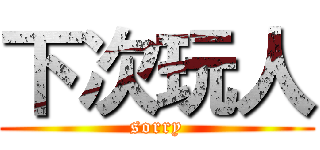 下次玩人 (sorry)