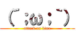 （´；ω；｀） (attack on kino)