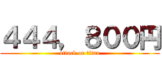 ４４４，８００円 (attack on titan)