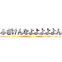 ふざけんなよよよよよん ()