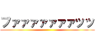 ファァァァァァァッッ ()