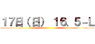 １７日（ 日） １６、５－Ｌ ()