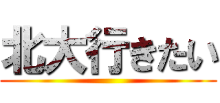 北大行きたい ()