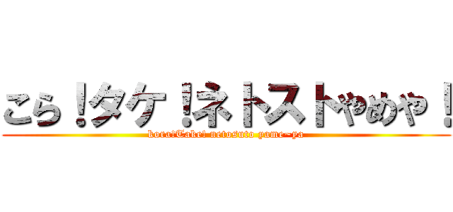 こら！タケ！ネトストやめや！ (kora!Take! netosuto yame~ya)