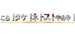 こら！タケ！ネトストやめや！ (kora!Take! netosuto yame~ya)