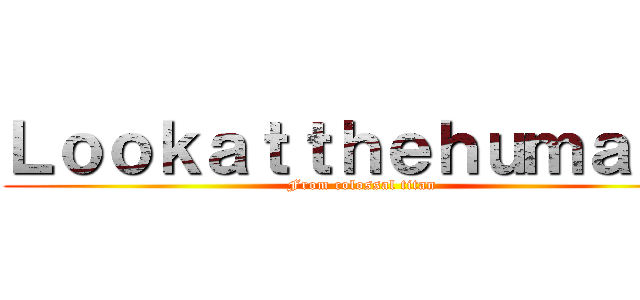 Ｌｏｏｋａｔｔｈｅｈｕｍａｎｓ (From colossal titan)