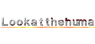 Ｌｏｏｋａｔｔｈｅｈｕｍａｎｓ (From colossal titan)