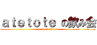ａｔｅｔｏｔｅ の飲み会 (party of atetote)