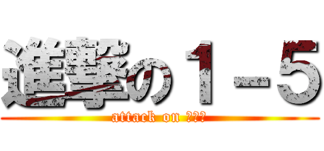 進撃の１－５ (attack on １－５)