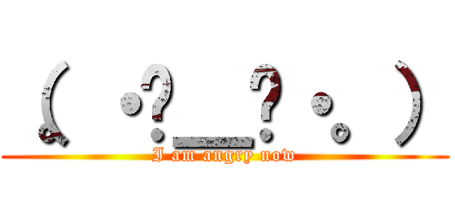 （。・ˇ＿ˇ・。） (I am angry now)