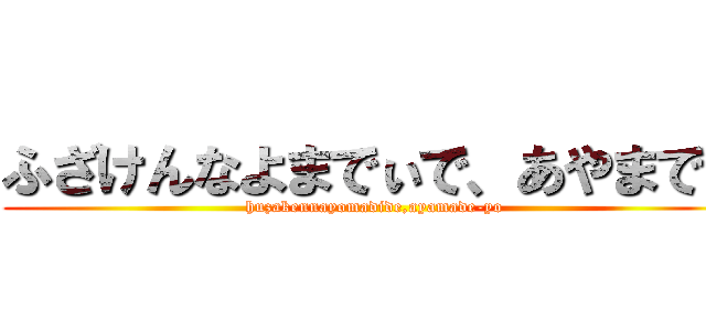 ふざけんなよまでぃで、あやまでよ (huzakennayomadide,ayamade-yo)