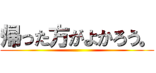 帰った方がよかろう。 ()