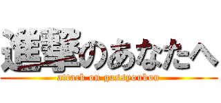 進撃のあなたへ (attack on gassyoukon)