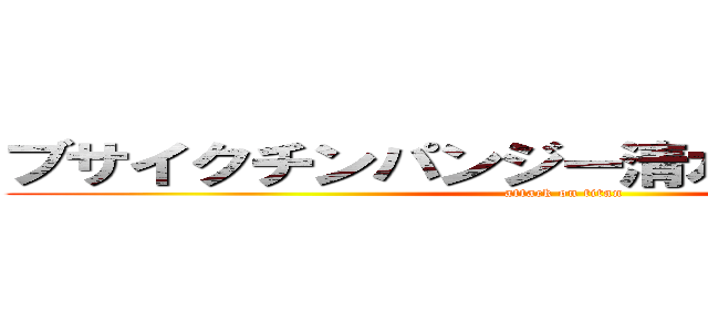 ブサイクチンパンジー清水直人滋賀育ち (attack on titan)