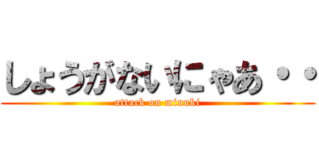 しょうがないにゃあ・・ (attack on minuki)