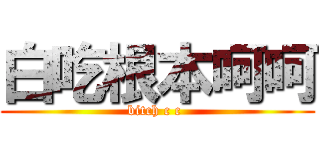 白吃根本呵呵 (bitch c c )