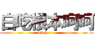 白吃根本呵呵 (bitch c c )