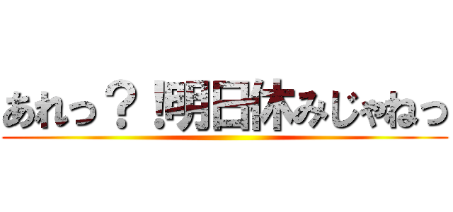 あれっ？！明日休みじゃねっ ()