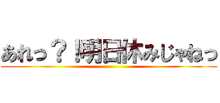 あれっ？！明日休みじゃねっ ()