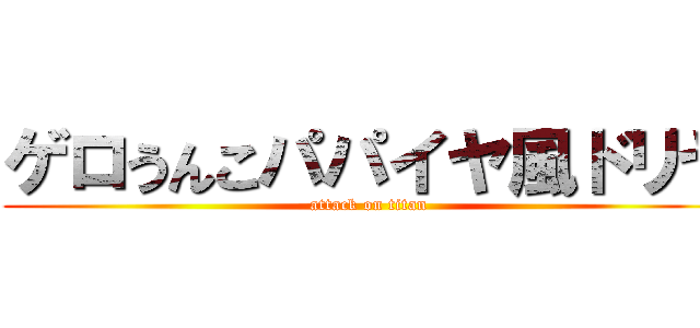 ゲロうんこパパイヤ風ドリヤ (attack on titan)