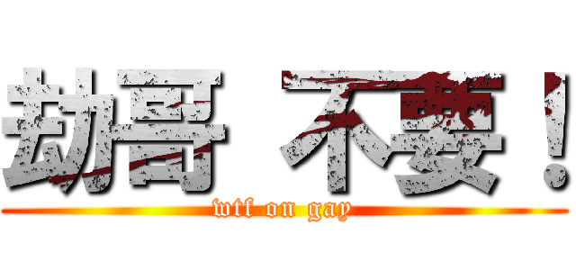 劫哥 不要！ (wtf on gay)