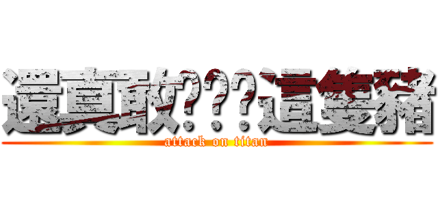 還真敢說啊你這隻豬 (attack on titan)