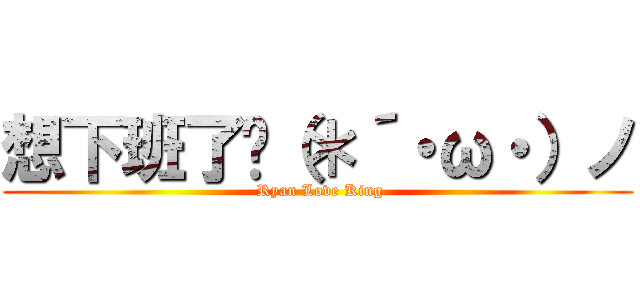 想下班了呢（＊´・ω・）ノ ( Ryan Love King)