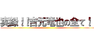 実録！！吉元竜也の全て！！ ()