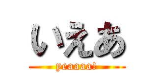 いえあ (yeaaaa!)