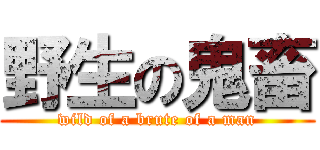 野生の鬼畜 (wild of a brute of a man)