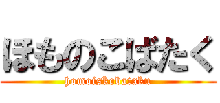 ほものこばたく (homoiskobataku)