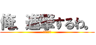 俺、進撃するわ。 (ホンマに？)