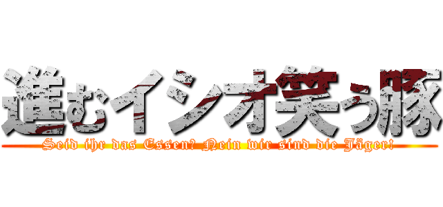 進むイシオ笑う豚 (Seid ihr das Essen? Nein wir sind die Jäger!)
