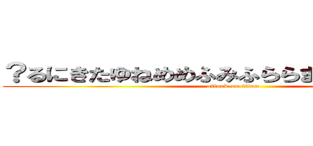 ？るにきたゆねめめふみふららまひわやねちちに (attack on titan)