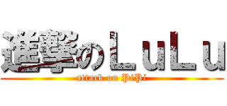 進撃のＬｕＬｕ (attack on PiPi)