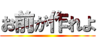 お前が作れよ ()