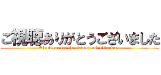 ご視聴ありがとうございました (Thank you for the viewing and listening. )