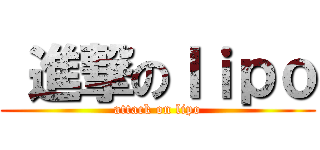  進撃のｌｉｐｏ (attack on lipo)