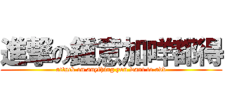 進撃の鍾意加咩都得 (attack on anything you want to add)