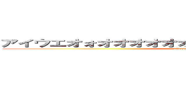 アイウエオォオオオオオオオオオオオオオオオオオオオ (aiueoooooooooooooooooo)